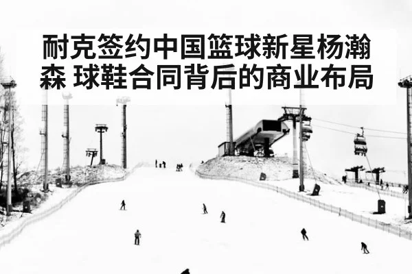 耐克签约中国篮球新星杨瀚森 球鞋合同背后的商业布局