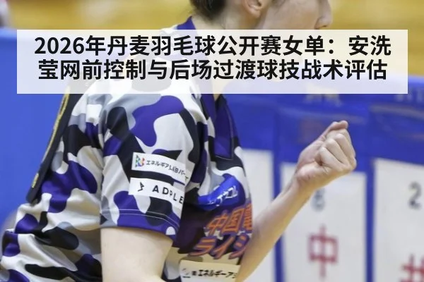 2026年丹麦羽毛球公开赛女单：安洗莹网前控制与后场过渡球技战术评估